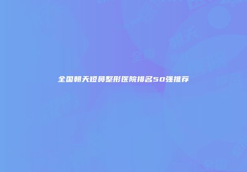 全国朝天短鼻整形医院排名50强推荐