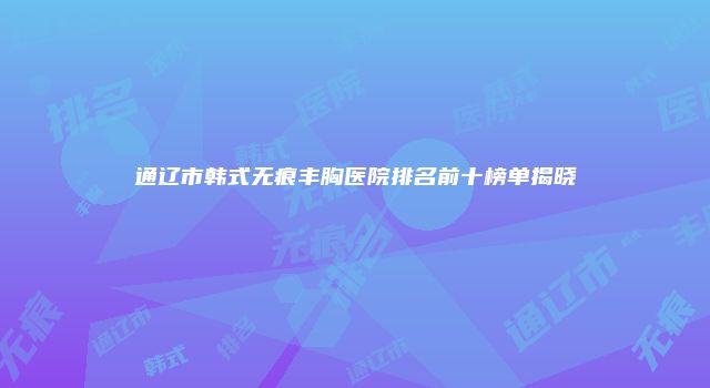 通辽市韩式无痕丰胸医院排名前十榜单揭晓