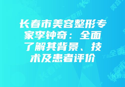 长春市美容整形专家李钟奇：全面了解其背景、技术及患者评价