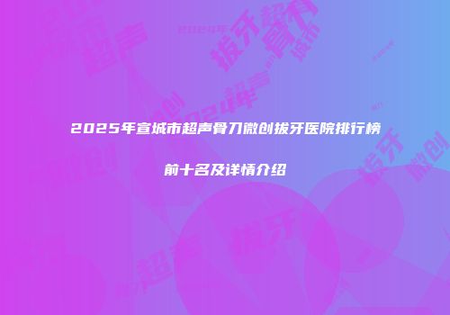 2025年宣城市超声骨刀微创拔牙医院排行榜前十名及详情介绍