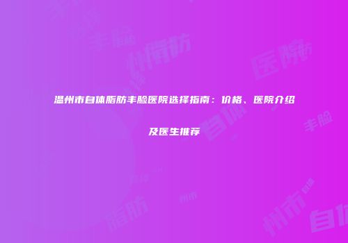 温州市自体脂肪丰脸医院选择指南：价格、医院介绍及医生推荐