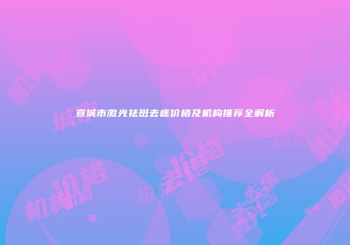 宣城市激光祛斑去痣价格及机构推荐全解析