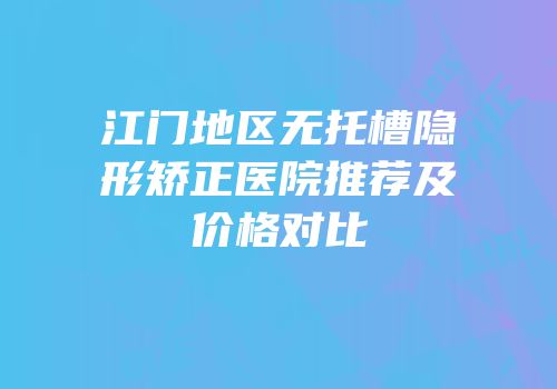 江门地区无托槽隐形矫正医院推荐及价格对比