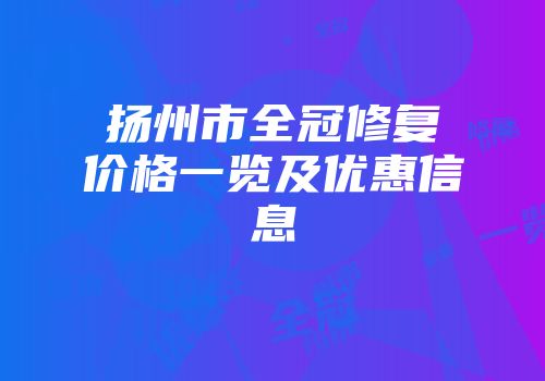 扬州市全冠修复价格一览及优惠信息