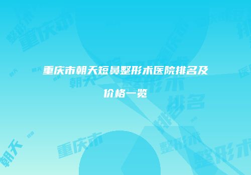重庆市朝天短鼻整形术医院排名及价格一览