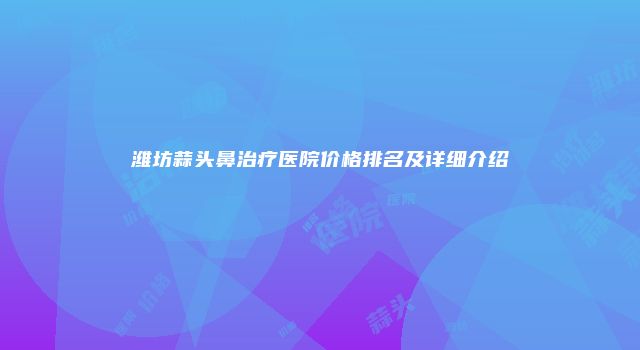 潍坊蒜头鼻治疗医院价格排名及详细介绍