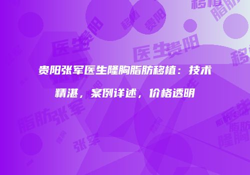 贵阳张军医生隆胸脂肪移植：技术精湛，案例详述，价格透明