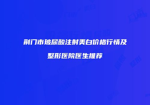 荆门市玻尿酸注射美白价格行情及整形医院医生推荐