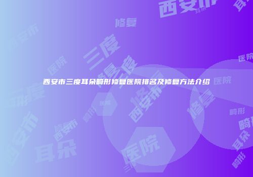 西安市三度耳朵畸形修复医院排名及修复方法介绍