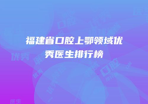 福建省口腔上鄂领域优秀医生排行榜