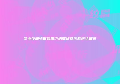 萍乡纹眉绣眉飘眉价格解析及医院医生推荐