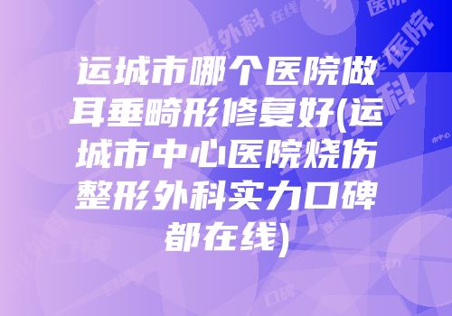 运城市哪个医院做耳垂畸形修复好(运城市中心医院烧伤整形外科实力口碑都在线)