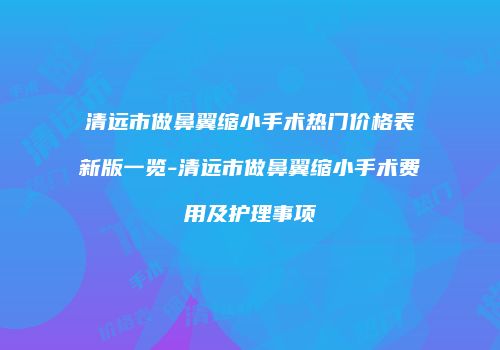 清远市做鼻翼缩小手术热门价格表新版一览-清远市做鼻翼缩小手术费用及护理事项