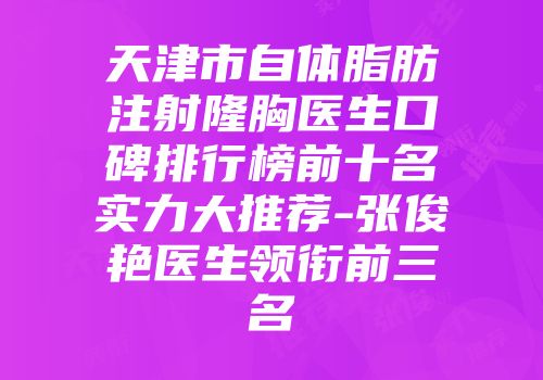天津市自体脂肪注射隆胸医生口碑排行榜前十名实力大推荐-张俊艳医生领衔前三名