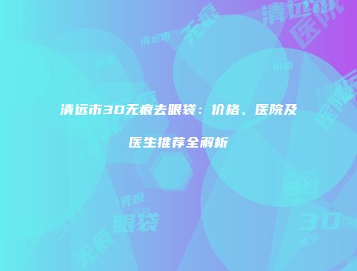 清远市3D无痕去眼袋：价格、医院及医生推荐全解析