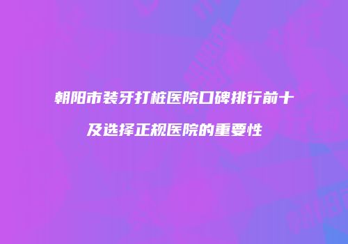 朝阳市装牙打桩医院口碑排行前十及选择正规医院的重要性