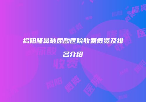 揭阳隆鼻玻尿酸医院收费概览及排名介绍