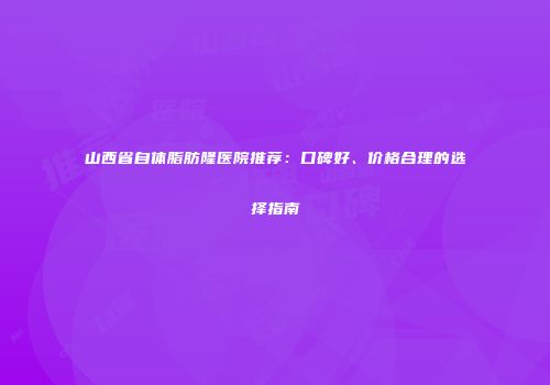 山西省自体脂肪隆医院推荐：口碑好、价格合理的选择指南
