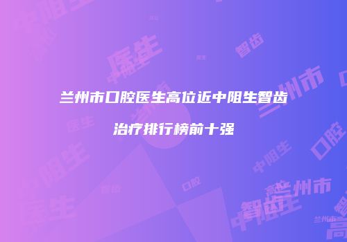 兰州市口腔医生高位近中阻生智齿治疗排行榜前十强
