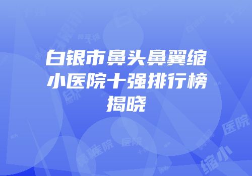 白银市鼻头鼻翼缩小医院十强排行榜揭晓