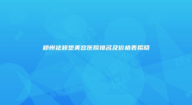 郑州祛颊垫美容医院排名及价格表揭晓
