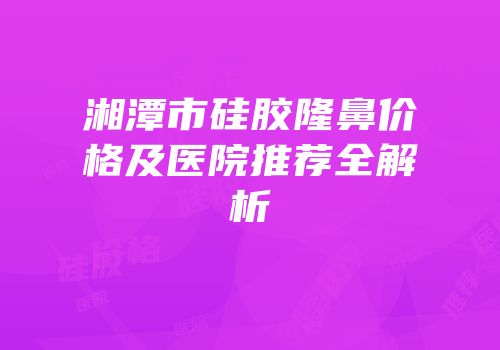湘潭市硅胶隆鼻价格及医院推荐全解析