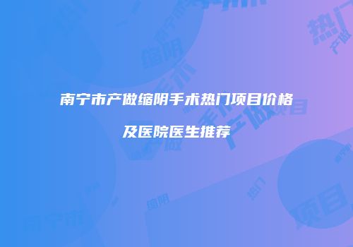 南宁市产做缩阴手术热门项目价格及医院医生推荐