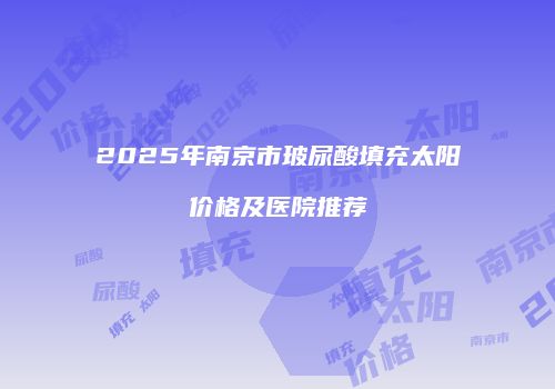 2025年南京市玻尿酸填充太阳价格及医院推荐