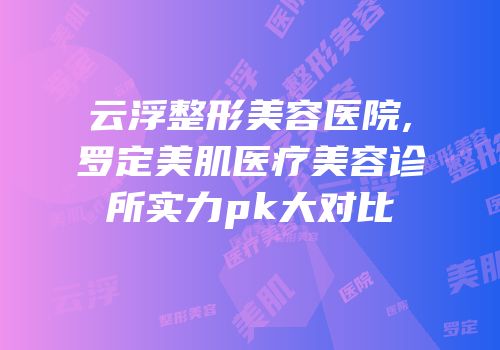云浮整形美容医院,罗定美肌医疗美容诊所实力pk大对比