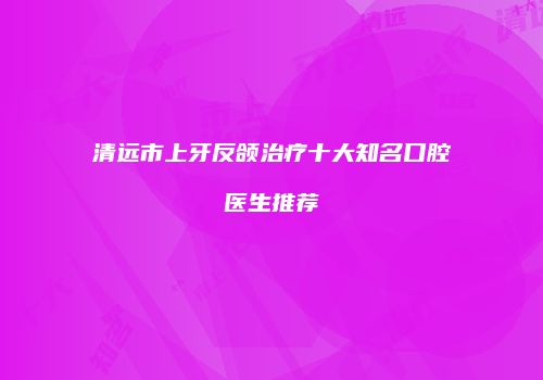 清远市上牙反颌治疗十大知名口腔医生推荐