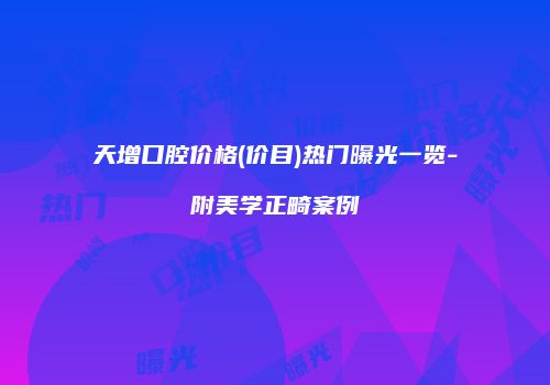 天增口腔价格(价目)热门曝光一览-附美学正畸案例