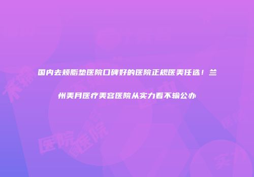 国内去颊脂垫医院口碑好的医院正规医美任选！兰州美月医疗美容医院从实力看不输公办
