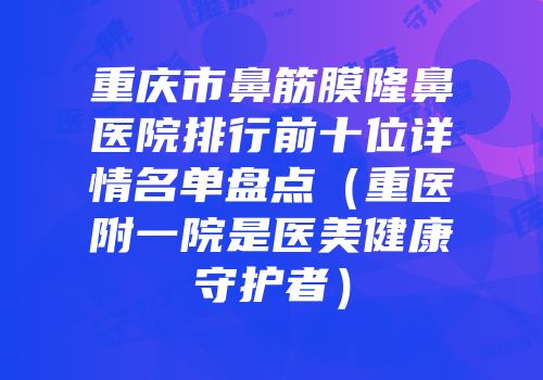 重庆市鼻筋膜隆鼻医院排行前十位详情名单盘点（重医附一院是医美健康守护者）