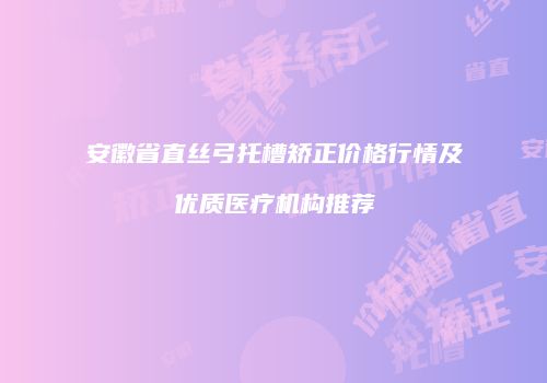 安徽省直丝弓托槽矫正价格行情及优质医疗机构推荐