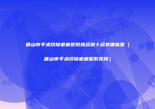 唐山市手术切除疤痕医院排名前十名有哪些医（唐山市手术切除疤痕整形医院）