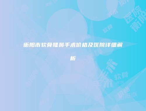 衡阳市软骨隆鼻手术价格及医院详细解析