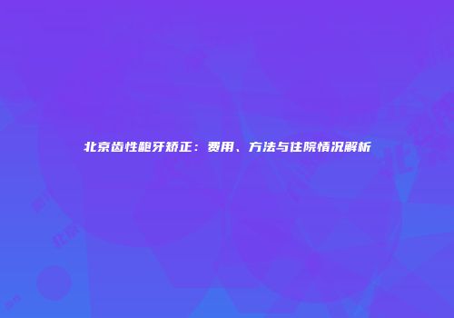 北京齿性龅牙矫正：费用、方法与住院情况解析