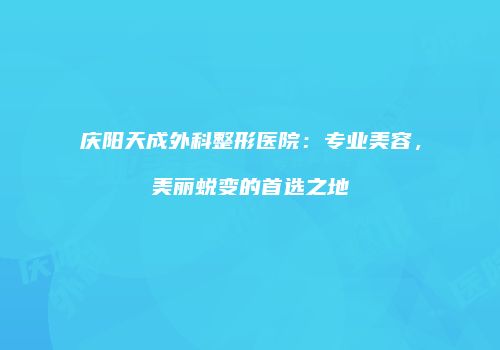 庆阳天成外科整形医院：专业美容，美丽蜕变的首选之地