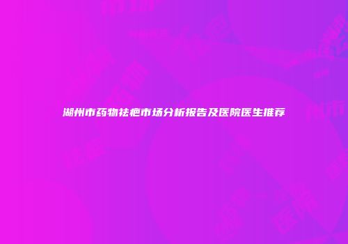 湖州市药物祛疤市场分析报告及医院医生推荐