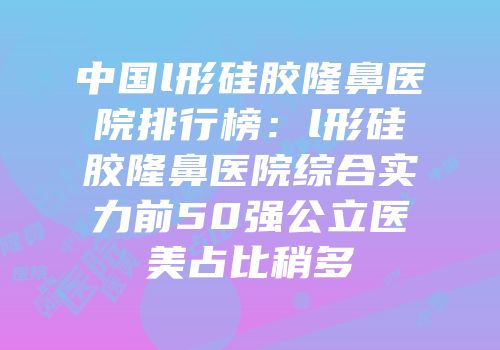 中国l形硅胶隆鼻医院排行榜：l形硅胶隆鼻医院综合实力前50强公立医美占比稍多