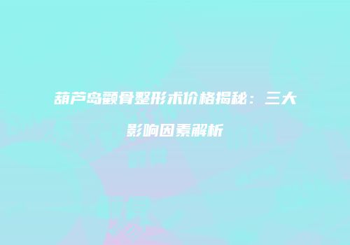 葫芦岛颧骨整形术价格揭秘：三大影响因素解析
