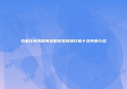 石家庄市耳部再造整形医院排行前十及特色介绍