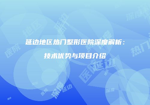 延边地区热门整形医院深度解析：技术优势与项目介绍