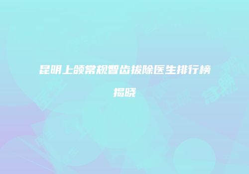 昆明上颌常规智齿拔除医生排行榜揭晓
