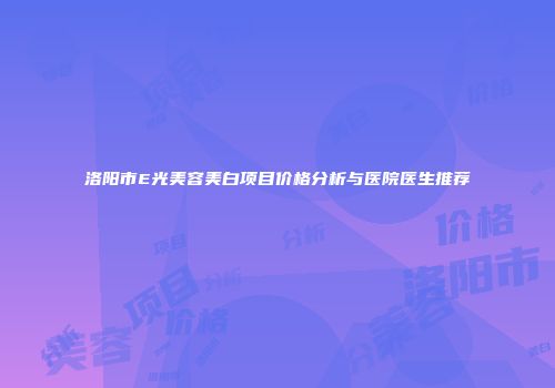 洛阳市E光美容美白项目价格分析与医院医生推荐