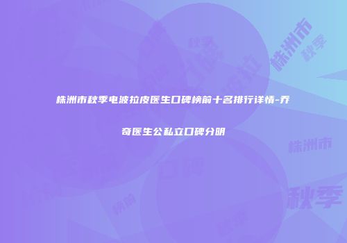 株洲市秋季电波拉皮医生口碑榜前十名排行详情-乔奇医生公私立口碑分明