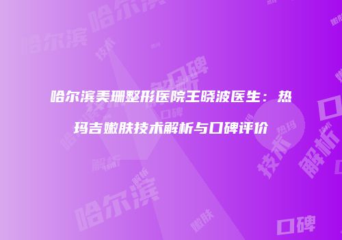 哈尔滨美珊整形医院王晓波医生：热玛吉嫩肤技术解析与口碑评价