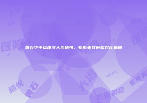黄石华中福康与大冶栖悦：整形美容医院对比指南