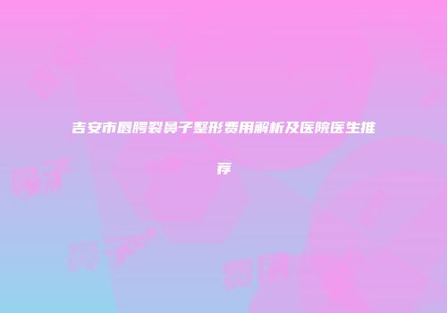 吉安市唇腭裂鼻子整形费用解析及医院医生推荐