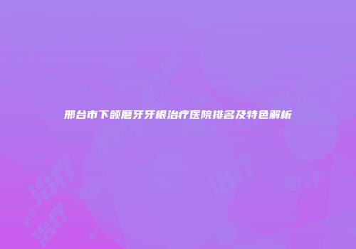 邢台市下颌磨牙牙根治疗医院排名及特色解析